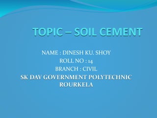 TOPIC – SOIL CEMENT
NAME : DINESH KU. SHOY
ROLL NO : 14
BRANCH : CIVIL
SK DAV GOVERNMENT POLYTECHNIC
ROURKELA
 