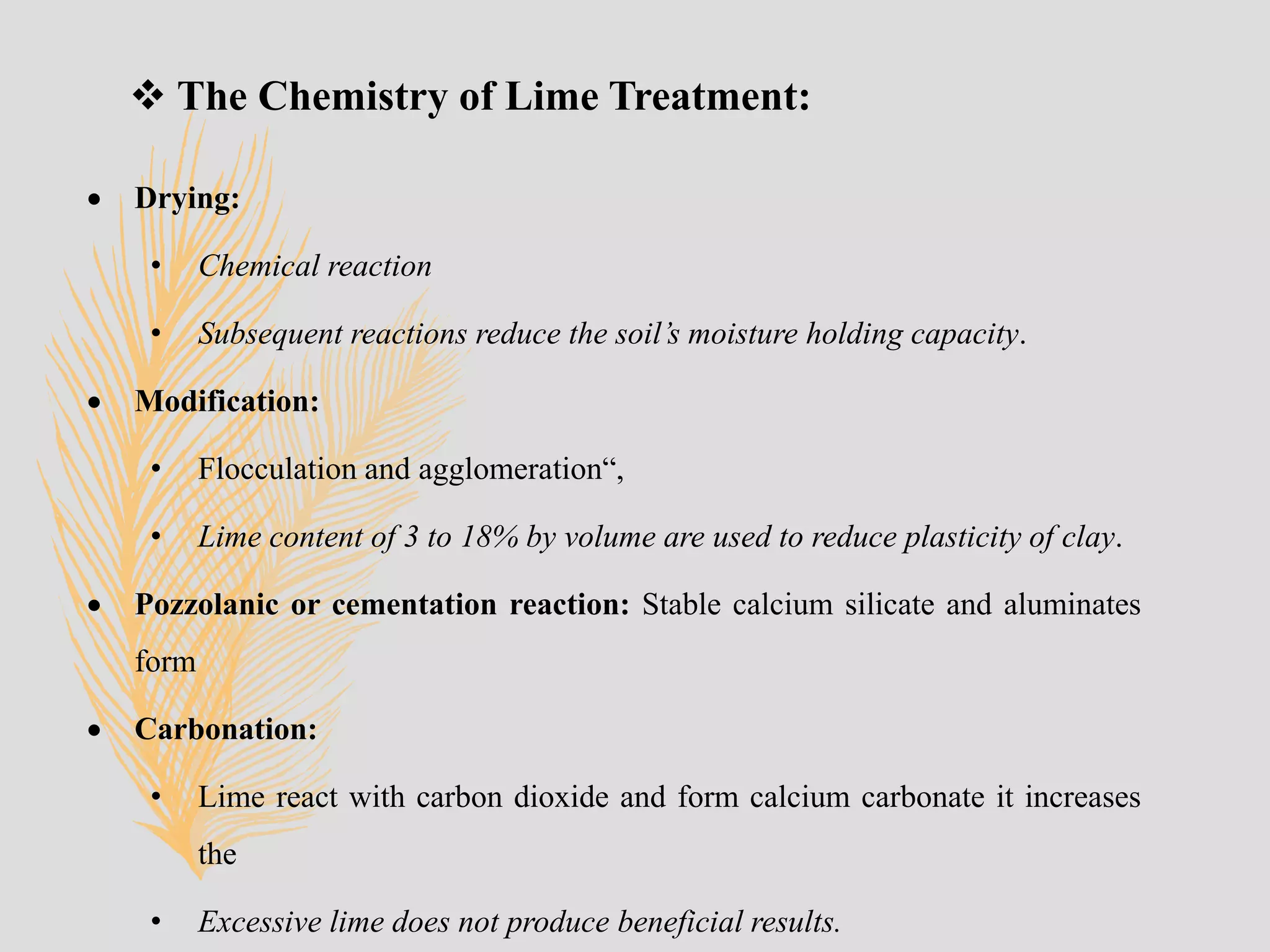  The Chemistry of Lime Treatment:
 Drying:
• Chemical reaction
• Subsequent reactions reduce the soil’s moisture holding capacity.
 Modification:
• Flocculation and agglomeration“,
• Lime content of 3 to 18% by volume are used to reduce plasticity of clay.
 Pozzolanic or cementation reaction: Stable calcium silicate and aluminates
form
 Carbonation:
• Lime react with carbon dioxide and form calcium carbonate it increases
the
• Excessive lime does not produce beneficial results.
 