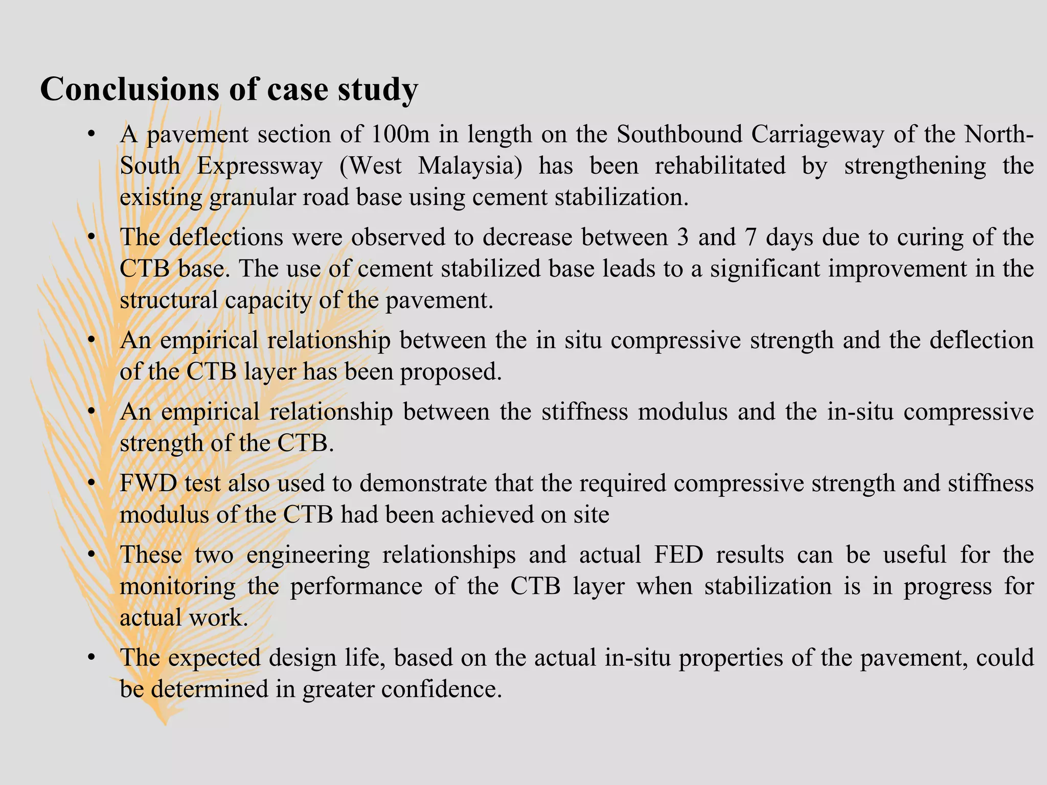 Conclusions of case study
• A pavement section of 100m in length on the Southbound Carriageway of the North-
South Expressway (West Malaysia) has been rehabilitated by strengthening the
existing granular road base using cement stabilization.
• The deflections were observed to decrease between 3 and 7 days due to curing of the
CTB base. The use of cement stabilized base leads to a significant improvement in the
structural capacity of the pavement.
• An empirical relationship between the in situ compressive strength and the deflection
of the CTB layer has been proposed.
• An empirical relationship between the stiffness modulus and the in-situ compressive
strength of the CTB.
• FWD test also used to demonstrate that the required compressive strength and stiffness
modulus of the CTB had been achieved on site
• These two engineering relationships and actual FED results can be useful for the
monitoring the performance of the CTB layer when stabilization is in progress for
actual work.
• The expected design life, based on the actual in-situ properties of the pavement, could
be determined in greater confidence.
 