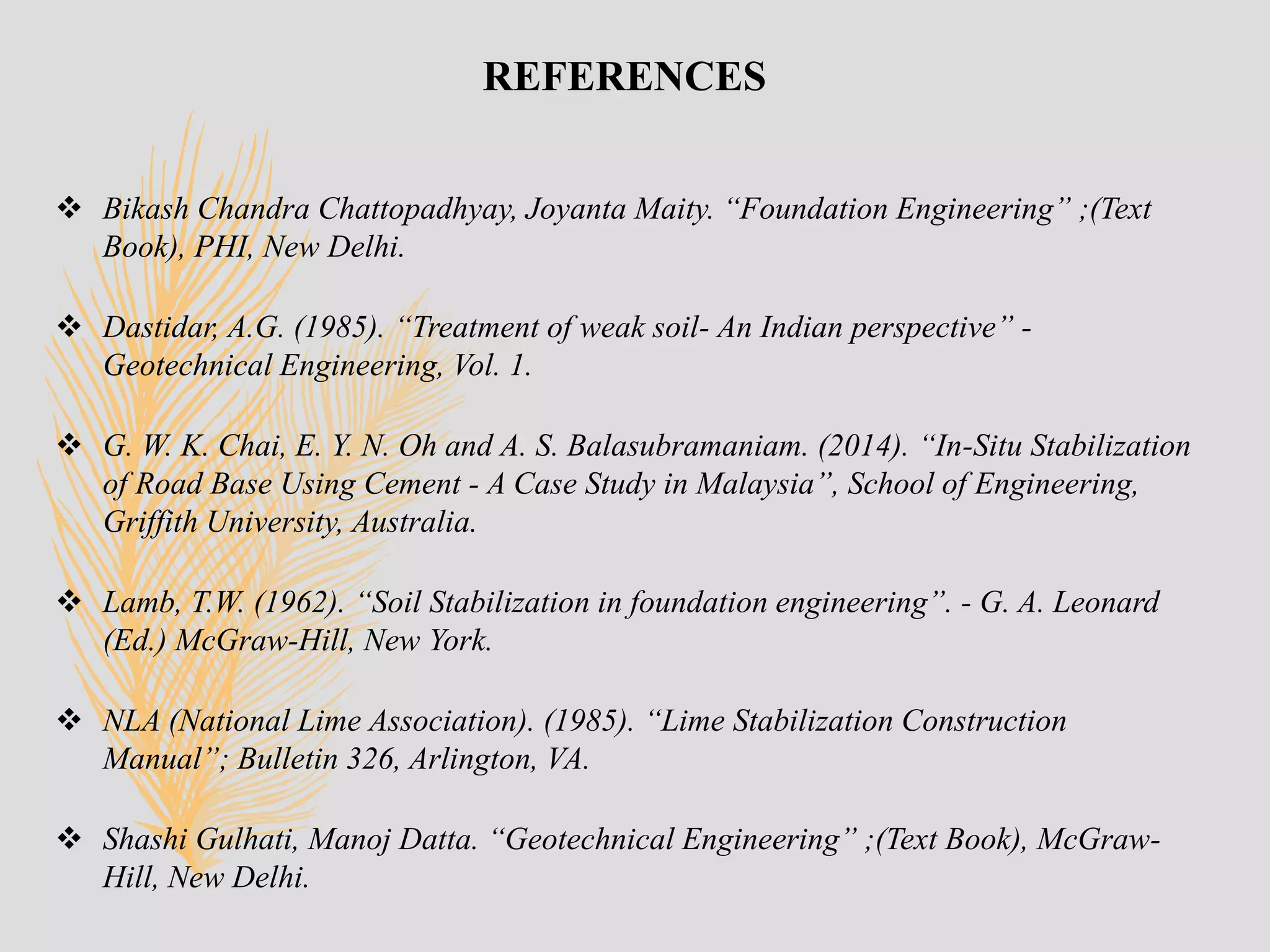 REFERENCES
 Bikash Chandra Chattopadhyay, Joyanta Maity. “Foundation Engineering” ;(Text
Book), PHI, New Delhi.
 Dastidar, A.G. (1985). “Treatment of weak soil- An Indian perspective” -
Geotechnical Engineering, Vol. 1.
 G. W. K. Chai, E. Y. N. Oh and A. S. Balasubramaniam. (2014). “In-Situ Stabilization
of Road Base Using Cement - A Case Study in Malaysia”, School of Engineering,
Griffith University, Australia.
 Lamb, T.W. (1962). “Soil Stabilization in foundation engineering”. - G. A. Leonard
(Ed.) McGraw-Hill, New York.
 NLA (National Lime Association). (1985). “Lime Stabilization Construction
Manual”; Bulletin 326, Arlington, VA.
 Shashi Gulhati, Manoj Datta. “Geotechnical Engineering” ;(Text Book), McGraw-
Hill, New Delhi.
 