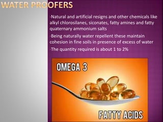 •Natural and artificial resigns and other chemicals like
alkyl chlorosilanes, siconates, fatty amines and fatty
quaternary ammonium salts
•Being naturally water repellent these maintain
cohesion in fine soils in presence of excess of water
•The quantity required is about 1 to 2%
 