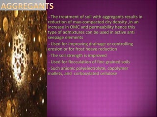 The treatment of soil with aggregants results in
reduction of max-compacted dry density ,in an
increase in OMC and permeability hence this
type of admixtures can be used in active anti
seepage elements
Used for improving drainage or controlling
erosion or for frost heave reduction
The soil strength is improved
Used for flocculation of fine grained soils
Such anionic polyelectrolyte, copolymer
mallets, and corboxylated cellulose
 