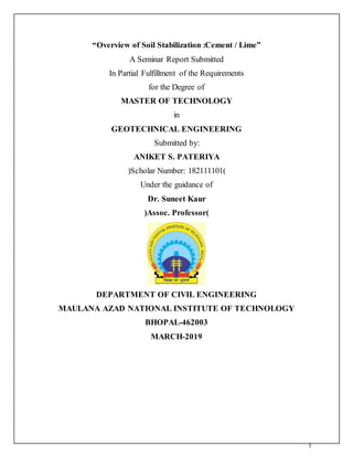 1
“Overview of Soil Stabilization :Cement / Lime”
A Seminar Report Submitted
In Partial Fulfillment of the Requirements
for the Degree of
MASTER OF TECHNOLOGY
in
GEOTECHNICAL ENGINEERING
Submitted by:
ANIKET S. PATERIYA
(Scholar Number: 182111101)
Under the guidance of
Dr. Suneet Kaur
(Assoc. Professor)
DEPARTMENT OF CIVIL ENGINEERING
MAULANA AZAD NATIONAL INSTITUTE OF TECHNOLOGY
BHOPAL-462003
MARCH-2019
 