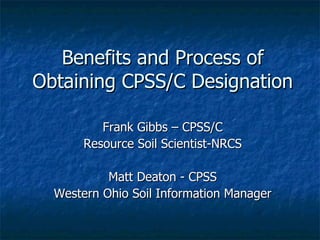 Benefits and Process of Obtaining CPSS/C Designation  Frank Gibbs – CPSS/C Resource Soil Scientist-NRCS Matt Deaton - CPSS Western Ohio Soil Information Manager 