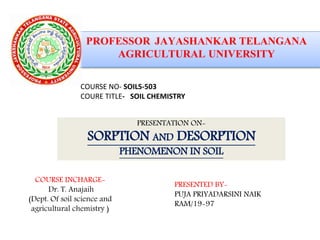 PRESENTATION ON-
SORPTION AND DESORPTION
PHENOMENON IN SOIL
COURSE NO- SOILS-503
COURE TITLE- SOIL CHEMISTRY
COURSE INCHARGE-
Dr. T. Anajaih
(Dept. Of soil science and
agricultural chemistry )
PRESENTED BY-
PUJA PRIYADARSINI NAIK
RAM/19-97
 