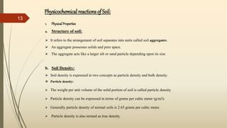 1. Physical Properties
a. Structure of soil:
 It refers to the arrangement of soil separates into units called soil aggregates.
 An aggregate possesses solids and pore space.
 The aggregate acts like a larger silt or sand particle depending upon its size
b. Soil Density:
 Soil density is expressed in two concepts as particle density and bulk density.
 Particle density:
 The weight per unit volume of the solid portion of soil is called particle density.
 Particle density can be expressed in terms of grams per cubic meter (g/m3).
 Generally particle density of normal soils is 2.65 grams per cubic meter.
 Particle density is also termed as true density.
Physicochemical reactions of Soil:
13
 