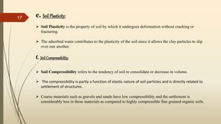e. Soil Plasticity:
 Soil Plasticity is the property of soil by which it undergoes deformation without cracking or
fracturing.
 The adsorbed water contributes to the plasticity of the soil since it allows the clay particles to slip
over one another.
f. SoilCompressibility:
 Soil Compressibility refers to the tendency of soil to consolidate or decrease in volume.
 The compressibility is partly a function of elastic nature of soil particles and is directly related to
settlement of structures.
 Coarse materials such as gravels and sands have low compressibility and the settlement is
considerably less in these materials as compared to highly compressible fine grained organic soils.
17
 