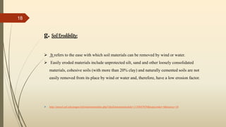 g. Soil Erodibility:
 It refers to the ease with which soil materials can be removed by wind or water.
 Easily eroded materials include unprotected silt, sand and other loosely consolidated
materials, cohesive soils (with more than 20% clay) and naturally cemented soils are not
easily removed from its place by wind or water and, therefore, have a low erosion factor.
 http://passel.unl.edu/pages/informationmodule.php?idinformationmodule=1130447039&topicorder=4&maxto=10
18
 