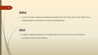 Mollisol:
 A soil of an order comprising temperate grassland soils with a dark, humus-rich surface layer
containing high concentrations of calcium and magnesium.
Ultisol:
 A highly weathered leached red or reddish-yellow acid soil with a clay-rich B horizon,
occurring in warm, humid climates.
6
 