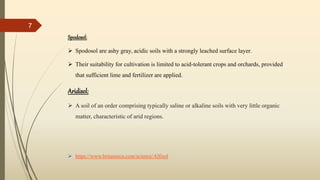 Spodosol:
 Spodosol are ashy gray, acidic soils with a strongly leached surface layer.
 Their suitability for cultivation is limited to acid-tolerant crops and orchards, provided
that sufficient lime and fertilizer are applied.
Aridisol:
 A soil of an order comprising typically saline or alkaline soils with very little organic
matter, characteristic of arid regions.
 https://www.britannica.com/science/Alfisol
7
 