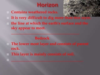  Contains weathered rocks.
 It is very difficult to dig more than this layer.
 the line at which the earth's surface and the
sky appear to meet.
___________________________________
Bedrock
 The lower most layer and consists of parent
rock.
 This layer is mainly consists of soil.
 _____________________________________
 