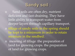  Sand soils are often dry, nutrient
deficient and fast-draining. They have
little ability to transport water from
deeper layers through capillary transport.
 tillage of sandy soils in the spring should
be kept to a minimum in order to retain
moisture in the seedbed.
 meaning of tillage :the preparation of
land for growing crops. the preparation
of land for growing crops.
 