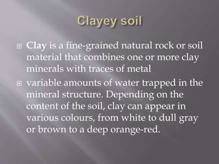  Clay is a fine-grained natural rock or soil
material that combines one or more clay
minerals with traces of metal
 variable amounts of water trapped in the
mineral structure. Depending on the
content of the soil, clay can appear in
various colours, from white to dull gray
or brown to a deep orange-red.
 