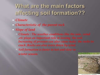  Climate
 Characteristic of the parent rock
 Slope of land
 Climate : The weather conditions like the rain , wind
,etc plays an important role in loosing the soil.
Increasing of pressure can also cause make the rocks to
crack .Rocks are also worn down by wind.
 Soil formation is faster in hot and slow in
winter season.
 
