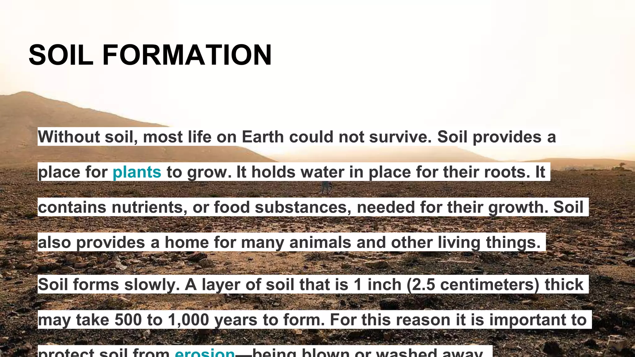 SOIL FORMATION
Without soil, most life on Earth could not survive. Soil provides a
place for plants to grow. It holds water in place for their roots. It
contains nutrients, or food substances, needed for their growth. Soil
also provides a home for many animals and other living things.
Soil forms slowly. A layer of soil that is 1 inch (2.5 centimeters) thick
may take 500 to 1,000 years to form. For this reason it is important to
 