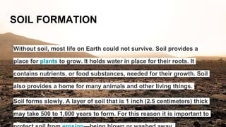 SOIL FORMATION
Without soil, most life on Earth could not survive. Soil provides a
place for plants to grow. It holds water in place for their roots. It
contains nutrients, or food substances, needed for their growth. Soil
also provides a home for many animals and other living things.
Soil forms slowly. A layer of soil that is 1 inch (2.5 centimeters) thick
may take 500 to 1,000 years to form. For this reason it is important to
 