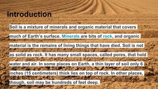 Soil is a mixture of minerals and organic material that covers
much of Earth’s surface. Minerals are bits of rock, and organic
material is the remains of living things that have died. Soil is not
as solid as rock. It has many small spaces, called pores, that hold
water and air. In some places on Earth, a thin layer of soil only 6
inches (15 centimeters) thick lies on top of rock. In other places,
though, soil may be hundreds of feet deep.
Introduction
 
