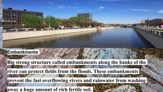 Embankments
Big strong structure called embankments along the banks of the
river can protect fields from the floods. These embankments
prevent the fast overflowing rivers and rainwater from washing
away a huge amount of rich fertile soil.
 