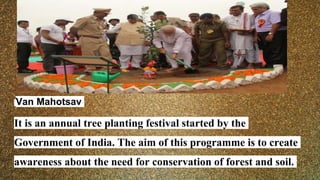Van Mahotsav
It is an annual tree planting festival started by the
Government of India. The aim of this programme is to create
awareness about the need for conservation of forest and soil.
 