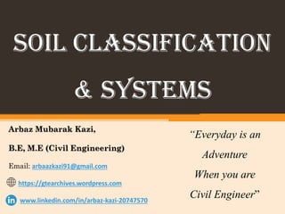 SOIL Classification
& systems
Arbaz Mubarak Kazi,
B.E, M.E (Civil Engineering)
Email: arbaazkazi91@gmail.com
https://gtearchives.wordpress.com
www.linkedin.com/in/arbaz-kazi-20747570
“Everyday is an
Adventure
When you are
Civil Engineer”
 