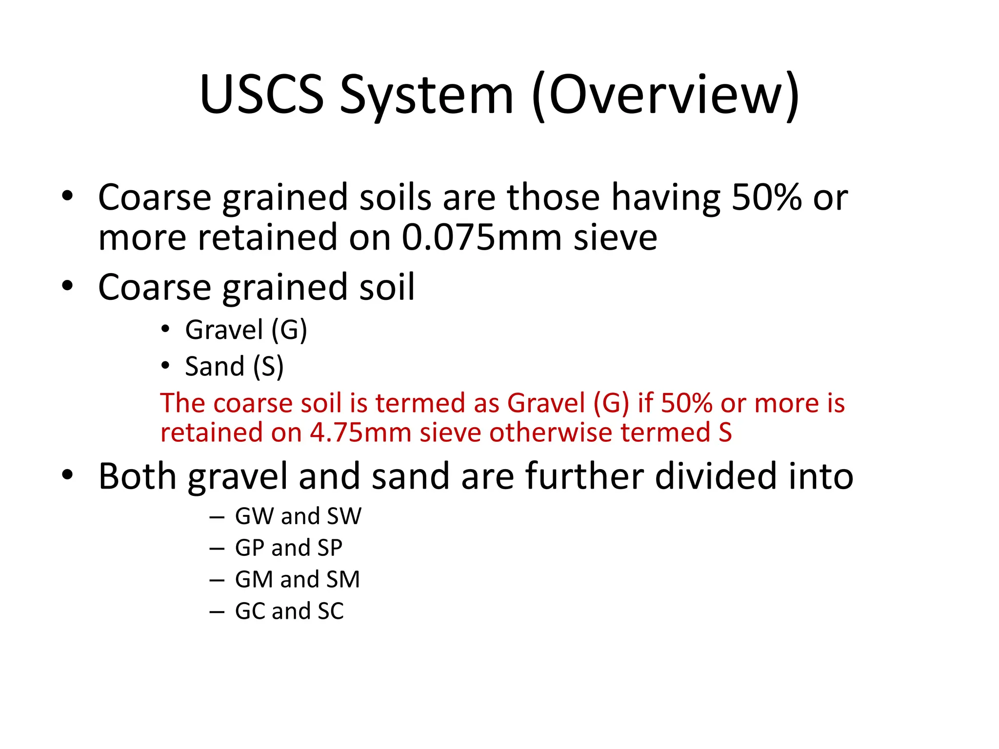 USCS System (Overview)
• Coarse grained soils are those having 50% or
more retained on 0.075mm sieve
• Coarse grained soil
• Gravel (G)
• Sand (S)
The coarse soil is termed as Gravel (G) if 50% or more is
retained on 4.75mm sieve otherwise termed S
• Both gravel and sand are further divided into
– GW and SW
– GP and SP
– GM and SM
– GC and SC
 