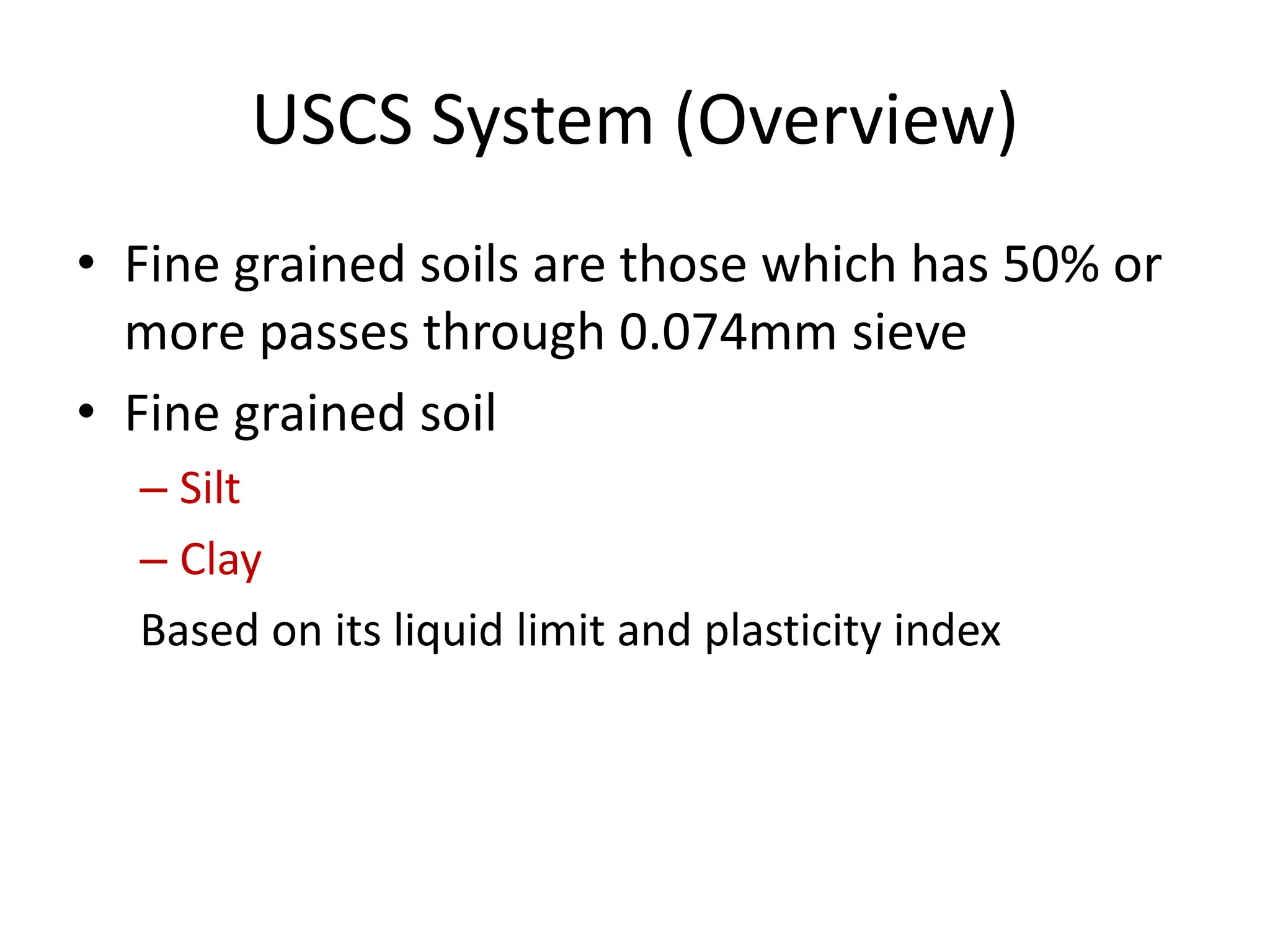 USCS System (Overview)
• Fine grained soils are those which has 50% or
more passes through 0.074mm sieve
• Fine grained soil
– Silt
– Clay
Based on its liquid limit and plasticity index
 
