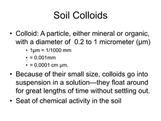 Soil Colloids
• Colloid: A particle, either mineral or organic,
with a diameter of 0.2 to 1 micrometer (μm)
• 1μm = 1/1000 mm
• = 0.001mm
• = 0.0001 cm µm.
• Because of their small size, colloids go into
suspension in a solution—they float around
for great lengths of time without settling out.
• Seat of chemical activity in the soil
 