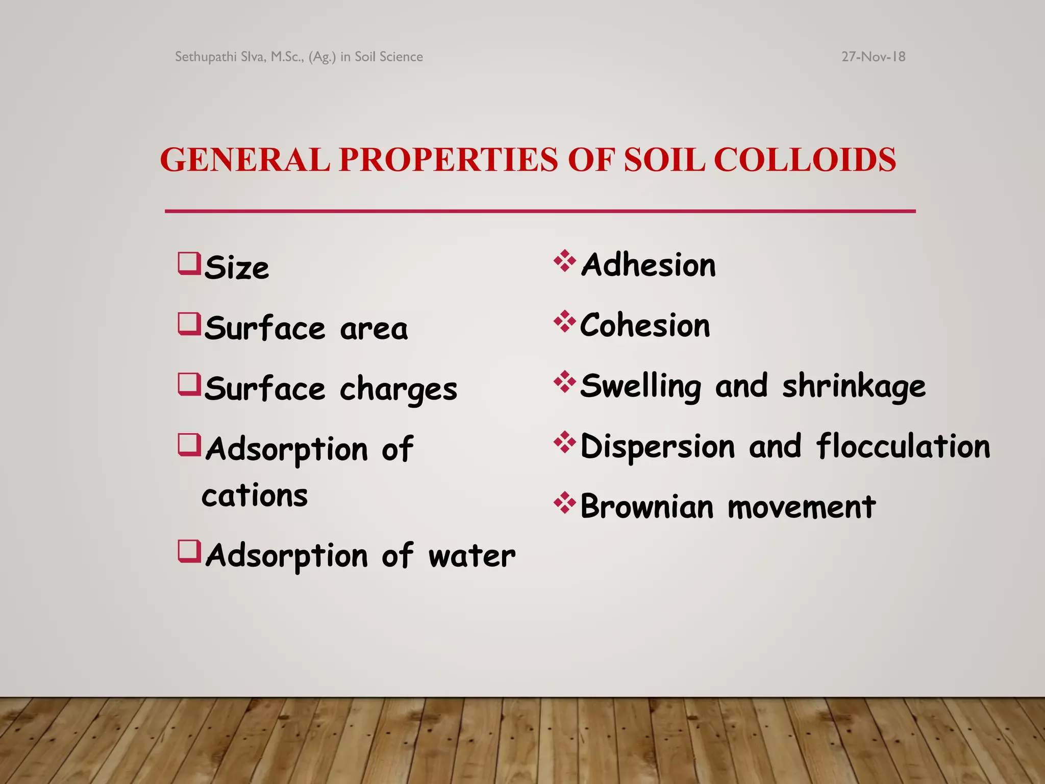 GENERAL PROPERTIES OF SOIL COLLOIDS
Size
Surface area
Surface charges
Adsorption of
cations
Adsorption of water
Adhesion
Cohesion
Swelling and shrinkage
Dispersion and flocculation
Brownian movement
27-Nov-18Sethupathi SIva, M.Sc., (Ag.) in Soil Science
 