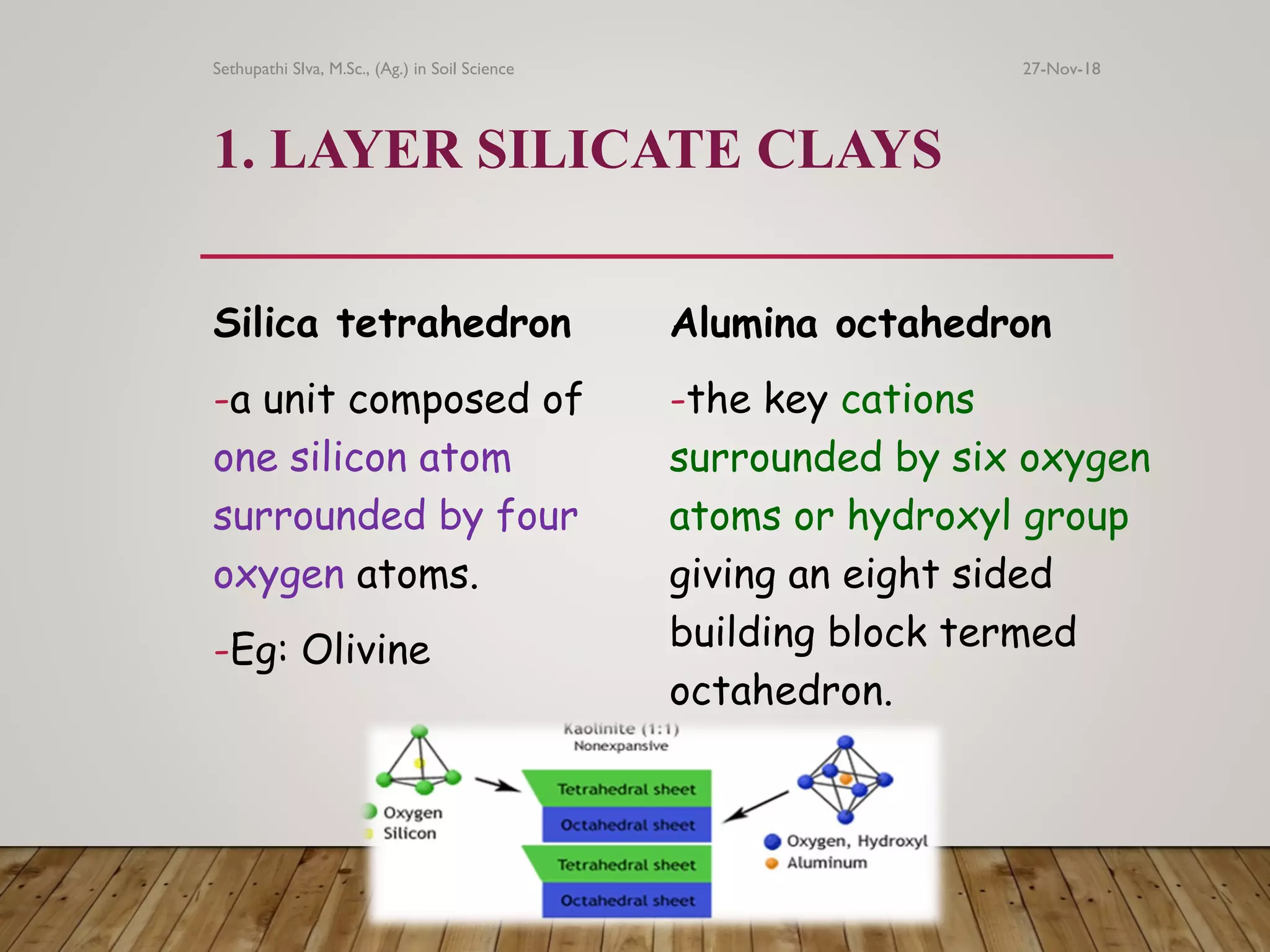 1. LAYER SILICATE CLAYS
Silica tetrahedron
-a unit composed of
one silicon atom
surrounded by four
oxygen atoms.
-Eg: Olivine
Alumina octahedron
-the key cations
surrounded by six oxygen
atoms or hydroxyl group
giving an eight sided
building block termed
octahedron.
27-Nov-18Sethupathi SIva, M.Sc., (Ag.) in Soil Science
 