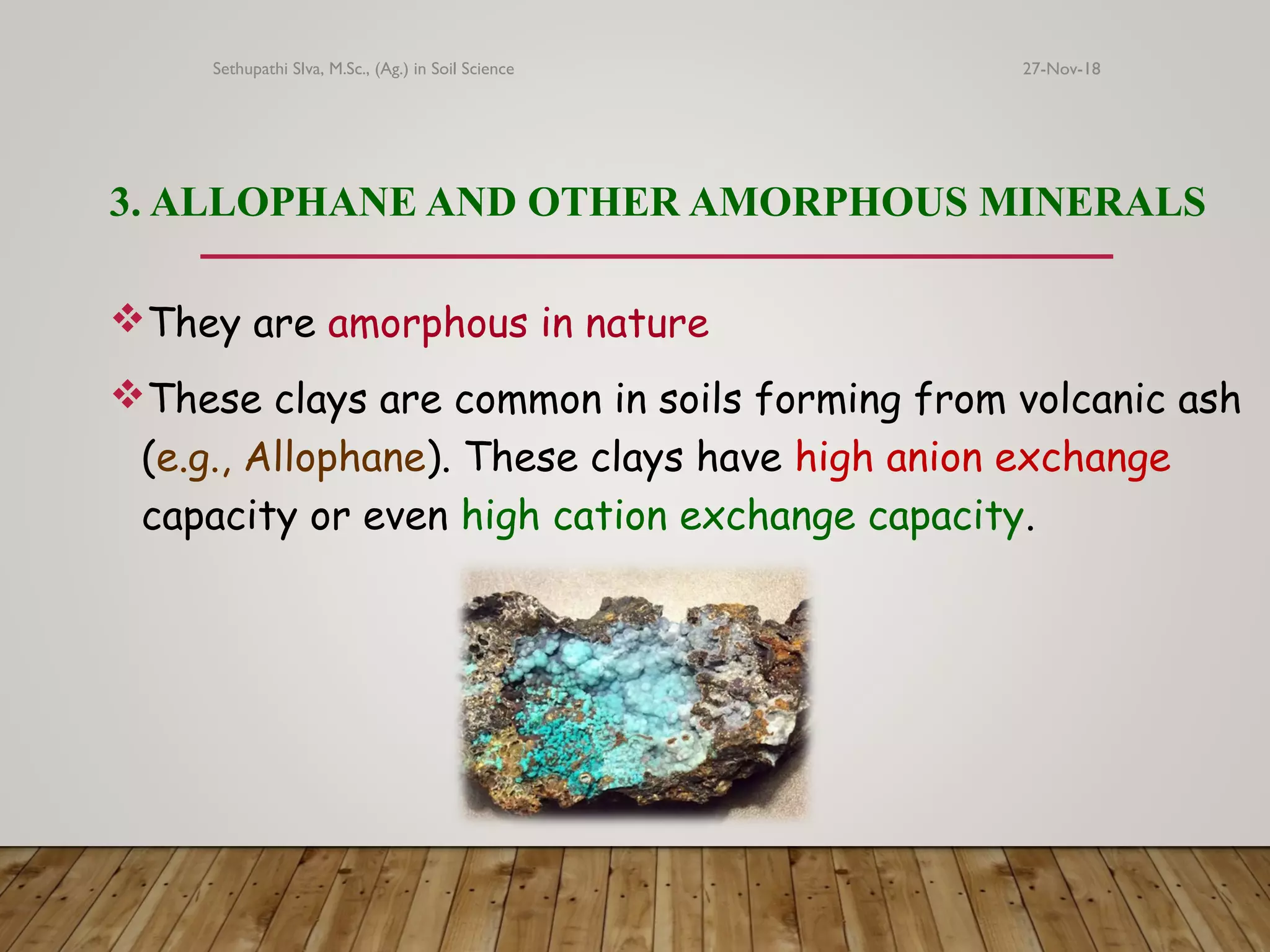 3. ALLOPHANE AND OTHER AMORPHOUS MINERALS
They are amorphous in nature
These clays are common in soils forming from volcanic ash
(e.g., Allophane). These clays have high anion exchange
capacity or even high cation exchange capacity.
27-Nov-18Sethupathi SIva, M.Sc., (Ag.) in Soil Science
 