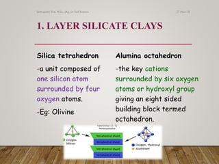 1. LAYER SILICATE CLAYS
Silica tetrahedron
-a unit composed of
one silicon atom
surrounded by four
oxygen atoms.
-Eg: Olivine
Alumina octahedron
-the key cations
surrounded by six oxygen
atoms or hydroxyl group
giving an eight sided
building block termed
octahedron.
27-Nov-18Sethupathi SIva, M.Sc., (Ag.) in Soil Science
 