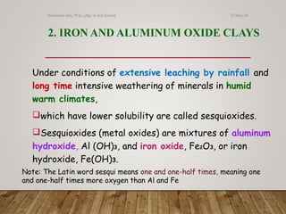 2. IRON AND ALUMINUM OXIDE CLAYS
Under conditions of extensive leaching by rainfall and
long time intensive weathering of minerals in humid
warm climates,
which have lower solubility are called sesquioxides.
Sesquioxides (metal oxides) are mixtures of aluminum
hydroxide, Al (OH)3, and iron oxide, Fe2O3, or iron
hydroxide, Fe(OH)3.
Note: The Latin word sesqui means one and one-half times, meaning one
and one-half times more oxygen than Al and Fe
27-Nov-18Sethupathi SIva, M.Sc., (Ag.) in Soil Science
 