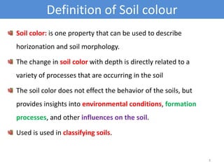 Definition of Soil colour 
Soil color: is one property that can be used to describe 
horizonation and soil morphology. 
The change in soil color with depth is directly related to a 
variety of processes that are occurring in the soil 
The soil color does not effect the behavior of the soils, but 
provides insights into environmental conditions, formation 
processes, and other influences on the soil. 
Used is used in classifying soils. 
3 
 