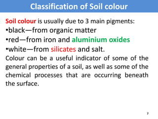Classification of Soil colour 
Soil colour is usually due to 3 main pigments: 
•black—from organic matter 
•red—from iron and aluminium oxides 
•white—from silicates and salt. 
Colour can be a useful indicator of some of the 
general properties of a soil, as well as some of the 
chemical processes that are occurring beneath 
the surface. 
7 
 