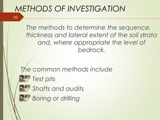 10
METHODS OF INVESTIGATION
The methods to determine the sequence,
thickness and lateral extent of the soil strata
and, where appropriate the level of
bedrock.
The common methods include
Test pits
Shafts and audits
Boring or drilling
 