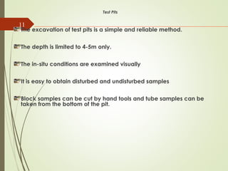 11
Test Pits
The excavation of test pits is a simple and reliable method.
The depth is limited to 4-5m only.
The in-situ conditions are examined visually
It is easy to obtain disturbed and undisturbed samples
Block samples can be cut by hand tools and tube samples can be
taken from the bottom of the pit.
 
