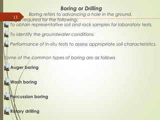 13
Boring or Drilling
Boring refers to advancing a hole in the ground.
Boring is required for the following:
To obtain representative soil and rock samples for laboratory tests.
To identify the groundwater conditions.
Performance of in-situ tests to assess appropriate soil characteristics.
Some of the common types of boring are as follows
Auger boring
Wash boring
Percussion boring
Rotary drilling
 