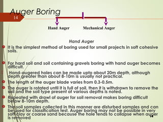 14
Auger Boring
Hand Auger
 It is the simplest method of boring used for small projects in soft cohesive
soils.
 For hard soil and soil containing gravels boring with hand auger becomes
difficult.
 Hand-augered holes can be made upto about 20m depth, although
depth greater than about 8-10m is usually not practical.
 The length of the auger blade varies from 0.3-0.5m.
 The auger is rotated until it is full of soil, then it is withdrawn to remove the
soil and the soil type present at various depths is noted.
 Repeated with drawl of auger for soil removal makes boring difficult
below 8-10m depth.
 The soil samples collected in this manner are disturbed samples and can
be used for classification test. Auger boring may not be possible in very
soft clay or coarse sand because the hole tends to collapse when auger
is removed 14
Hand Auger Mechanical Auger
 