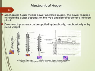 16
Mechanical Auger
 Mechanical Auger means power operated augers. The power required
to rotate the auger depends on the type and size of auger and the type
of soil.
 Downwards pressure can be applied hydraulically, mechanically or by
dead weight
a
a
b
c d
a. Continuous Flight Auger b. Hallow-stem auger plugged during advancing bore
c. Plug removed and sampler inserted d. Truck mounted auger boring machine
 