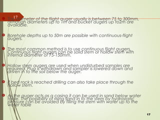 17 The diameter of the flight auger usually is between 75 to 300mm,
although diameters up to 1m and bucket augers up to2m are
available.
 Borehole depths up to 50m are possible with continuous-flight
augers.
 The most common method is to use continuous flight augers.
Continuous flight augers can be solid stem or hollow stem with
internal diameter of 75-150mm.
 Hollow stem augers are used when undisturbed samples are
required. Plug is withdrawn and sampler is lowered down and
driven in to the soil below the auger.
 If bed rock is reached drilling can also take place through the
hollow stem.
 As the auger acts as a casing it can be used in sand below water
table. The possibility of rising sand in to the stem by hydrostatic
pressure can be avoided by filling the stem with water up to the
water table
17
 