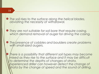  The soil rises to the surface along the helical blades,
obviating the necessity of withdrawal.
 They are not suitable for soil bore that require casing,
which demand removal of auger for driving the casing.
 The presence of cobbles and boulders create problems
with small-sized augers.
 There is a possibility that different soil types may become
mixed as they rise to the surface and it may be difficult
to determine the depths of changes of strata.
Experienced driller can however detect the change of
strata by the change of speed and the sound of drilling.
18
 