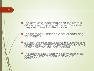  The accurate identification of soil strata is
difficult due to mixing of the material has
they are carried to the surface.
 The method is unacceptable for obtaining
soil samples.
 It is only used for advancing the borehole to
enable tube sample to be taken or field test
to be carried at the hole bottom.
 The advantage is that the soil immediately
below the hole remains relatively un-
disturbed
20
 