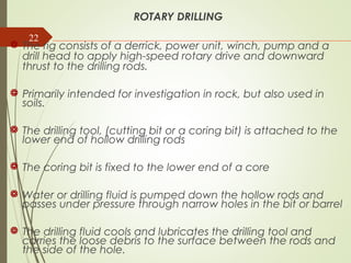 22
ROTARY DRILLING
 The rig consists of a derrick, power unit, winch, pump and a
drill head to apply high-speed rotary drive and downward
thrust to the drilling rods.
 Primarily intended for investigation in rock, but also used in
soils.
 The drilling tool, (cutting bit or a coring bit) is attached to the
lower end of hollow drilling rods
 The coring bit is fixed to the lower end of a core
 Water or drilling fluid is pumped down the hollow rods and
passes under pressure through narrow holes in the bit or barrel
 The drilling fluid cools and lubricates the drilling tool and
carries the loose debris to the surface between the rods and
the side of the hole.
 