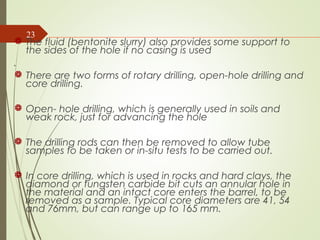 The fluid (bentonite slurry) also provides some support to
the sides of the hole if no casing is used
.
 There are two forms of rotary drilling, open-hole drilling and
core drilling.
 Open- hole drilling, which is generally used in soils and
weak rock, just for advancing the hole
 The drilling rods can then be removed to allow tube
samples to be taken or in-situ tests to be carried out.
 In core drilling, which is used in rocks and hard clays, the
diamond or tungsten carbide bit cuts an annular hole in
the material and an intact core enters the barrel, to be
removed as a sample. Typical core diameters are 41, 54
and 76mm, but can range up to 165 mm.
23
 