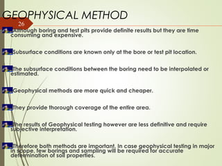 26
GEOPHYSICAL METHOD
Although boring and test pits provide definite results but they are time
consuming and expensive.
Subsurface conditions are known only at the bore or test pit location.
The subsurface conditions between the boring need to be interpolated or
estimated.
Geophysical methods are more quick and cheaper.
They provide thorough coverage of the entire area.
The results of Geophysical testing however are less definitive and require
subjective interpretation.
Therefore both methods are important. In case geophysical testing in major
in scope, few borings and sampling will be required for accurate
determination of soil properties.
 