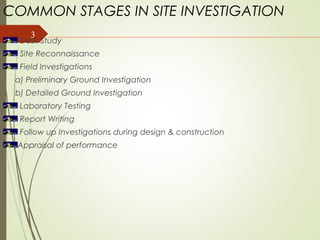 3
COMMON STAGES IN SITE INVESTIGATION
Desk Study
Site Reconnaissance
Field Investigations
a) Preliminary Ground Investigation
b) Detailed Ground Investigation
Laboratory Testing
Report Writing
Follow up Investigations during design & construction
Appraisal of performance
 