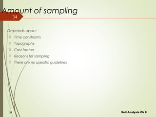 34
Amount of sampling
 Depends upon;
 Time constraints
 Topography
 Cost factors
 Reasons for sampling
 There are no specific guidelines
Soil Analysis Ch 834
 