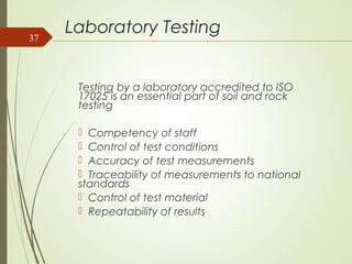 Laboratory Testing
Testing by a laboratory accredited to ISO
17025 is an essential part of soil and rock
testing
 Competency of staff
 Control of test conditions
 Accuracy of test measurements
 Traceability of measurements to national
standards
 Control of test material
 Repeatability of results
37
 