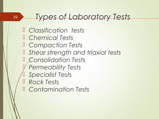 Types of Laboratory Tests
 Classification tests
 Chemical Tests
 Compaction Tests
 Shear strength and triaxial tests
 Consolidation Tests
 Permeability Tests
 Specialist Tests
 Rock Tests
 Contamination Tests
39
 