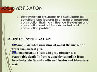 4
SOIL INVESTIGATION
 Determination of surface and subsurface soil
conditions and features in an area of proposed
construction that may influence the design and
construction and address expected post
construction problems.
SCOPE OF INVESTIGATION
Simple visual examination of soil at the surface or
from shallow test pits.
Detailed study of soil and groundwater to a
reasonable depth (influence zone) by sampling from
bore holes, shafts and audits and in-situ and laboratory
tests.
 